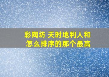 彩陶坊 天时地利人和 怎么排序的那个最高